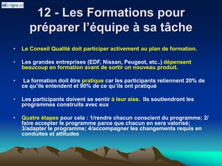 12 - Les Formations pour
préparer l’équipe à sa tâche
• Le Conseil Qualité doit participer activement au plan de formation.
• Les grandes entreprises (EDF, Nissan, Peugeot, etc..) dépensent
beaucoup en formation avant de sortir un nouveau produit.
• La formation doit être pratique car les participants retiennent 20% de
ce qu’ils entendent et 90% de ce qu’ils ont pratiqué
• Les participants doivent se sentir à leur aise. Ils soutiendront les
programmes construits avec eux
• Quatre étapes pour cela : 1/rendre chacun conscient du programme; 2/
faire accepter le programme parce que chacun en sera valorisé;
3/adapter le programme; 4/accompagner les changements requis en
conduites et attitudes
 