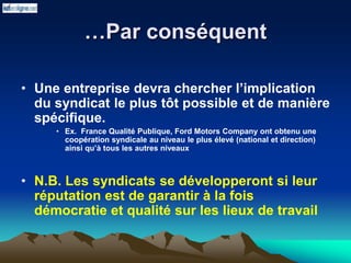 …Par conséquent
• Une entreprise devra chercher l’implication
du syndicat le plus tôt possible et de manière
spécifique.
• Ex. France Qualité Publique, Ford Motors Company ont obtenu une
coopération syndicale au niveau le plus élevé (national et direction)
ainsi qu’à tous les autres niveaux
• N.B. Les syndicats se développeront si leur
réputation est de garantir à la fois
démocratie et qualité sur les lieux de travail
 