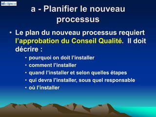 a - Planifier le nouveau
processus
• Le plan du nouveau processus requiert
l’approbation du Conseil Qualité. Il doit
décrire :
• pourquoi on doit l’installer
• comment l’installer
• quand l’installer et selon quelles étapes
• qui devra l’installer, sous quel responsable
• où l’installer
 