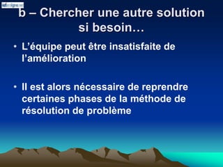 b – Chercher une autre solution
si besoin…
• L’équipe peut être insatisfaite de
l’amélioration
• Il est alors nécessaire de reprendre
certaines phases de la méthode de
résolution de problème
 