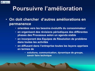 Poursuivre l’amélioration
• On doit chercher d’autres améliorations en
permanence
• orientées vers les besoins évolutifs du consommateur
• en organisant des révisions périodiques des différentes
phases des Processus selon un agenda stable
• en incorporant des Equipes de Résolution de problème
dans toutes les activités
• en diffusant dans l’entreprise toutes les leçons apprises
en termes de
• solutions, communication, dynamique de groupe,
savoir faire technique
 