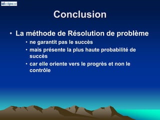 Conclusion
• La méthode de Résolution de problème
• ne garantit pas le succès
• mais présente la plus haute probabilité de
succès
• car elle oriente vers le progrès et non le
contrôle
 