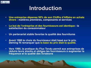 Introduction
• Une entreprise dépense 50% de son Chiffre d’Affaire en achats
divers : matières premières, composants et services
• Le but de l’entreprise et des fournisseurs est identique : la
satisfaction du consommateur
• Un partenariat stable favorise la qualité des fournitures
• Avant 1980 le choix du fournisseur était basé sur le prix.
Deming fit remarquer que la base du prix était la qualité.
• Vers 1990, la pratique du Flux Tendu permit aux entreprises de
réduire leurs stocks et obligea les fournisseurs à augmenter la
fréquence et la qualité des livraisons
 