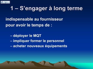 1 – S’engager à long terme
indispensable au fournisseur
pour avoir le temps de :
– déployer le MQT
– impliquer former le personnel
– acheter nouveaux équipements
 