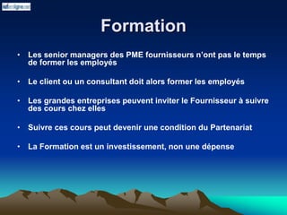 Formation
• Les senior managers des PME fournisseurs n’ont pas le temps
de former les employés
• Le client ou un consultant doit alors former les employés
• Les grandes entreprises peuvent inviter le Fournisseur à suivre
des cours chez elles
• Suivre ces cours peut devenir une condition du Partenariat
• La Formation est un investissement, non une dépense
 