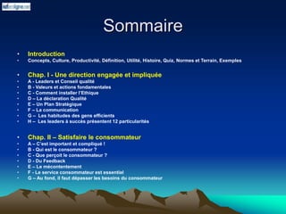 Sommaire
• Introduction
• Concepts, Culture, Productivité, Définition, Utilité, Histoire, Quiz, Normes et Terrain, Exemples
• Chap. I - Une direction engagée et impliquée
• A - Leaders et Conseil qualité
• B - Valeurs et actions fondamentales
• C - Comment installer l’Ethique
• D – La déclaration Qualité
• E – Un Plan Stratégique
• F – La communication
• G – Les habitudes des gens efficients
• H – Les leaders à succès présentent 12 particularités
• Chap. II – Satisfaire le consommateur
• A – C’est important et compliqué !
• B - Qui est le consommateur ?
• C - Que perçoit le consommateur ?
• D - Du Feedback
• E – Le mécontentement
• F - Le service consommateur est essentiel
• G – Au fond, il faut dépasser les besoins du consommateur
 