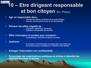 10 – Etre dirigeant responsable
et bon citoyen (Ex. Philips)
• Agir en responsable dans :
• l’éthique des affaires, protection de la santé publique
• sécurité, environnement (cycle de vie des produits)
• Prévenir les effets négatifs de :
• production, distribution, transports
• utilisation et élimination des produits
• Offrir information et soutien pour entretenir :
• connaissances, sécurité et confiance du public
• Améliorer
• la formation, l’environnement, la conservation des ressources,
• les services locaux, la pratique de l’industrie et des affaires
• Partager l’information non confidentielle
• Encourager les organisations publiques et privées à atteindre les
objectifs énoncés ci-dessus
 