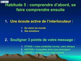 Habitude 5 : comprendre d’abord, se
faire comprendre ensuite
1. Une écoute active de l’interlocuteur :
1. Sa vision du monde
2. Ses émotions
2. Souligner 3 points de votre message :
1. ETHOS = votre crédibilité morale, votre éthique
2. PATHOS = l’empathie dont vous témoignez
3. LOGOS = la logique de votre exposé
 