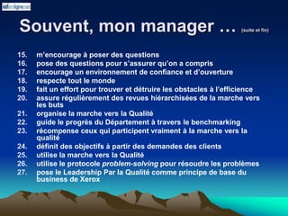 Souvent, mon manager … (suite et fin)
15. m’encourage à poser des questions
16. pose des questions pour s’assurer qu’on a compris
17. encourage un environnement de confiance et d’ouverture
18. respecte tout le monde
19. fait un effort pour trouver et détruire les obstacles à l’efficience
20. assure régulièrement des revues hiérarchisées de la marche vers
les buts
21. organise la marche vers la Qualité
22. guide le progrès du Département à travers le benchmarking
23. récompense ceux qui participent vraiment à la marche vers la
qualité
24. définit des objectifs à partir des demandes des clients
25. utilise la marche vers la Qualité
26. utilise le protocole problem-solving pour résoudre les problèmes
27. pose le Leadership Par la Qualité comme principe de base du
business de Xerox
 