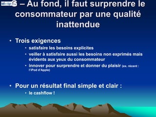 G – Au fond, il faut surprendre le
consommateur par une qualité
inattendue
• Trois exigences
• satisfaire les besoins explicites
• veiller à satisfaire aussi les besoins non exprimés mais
évidents aux yeux du consommateur
• innover pour surprendre et donner du plaisir (ex. récent :
l’iPod d’Apple)
• Pour un résultat final simple et clair :
• le cashflow !
 