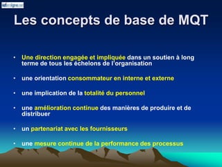 Les concepts de base de MQT
• Une direction engagée et impliquée dans un soutien à long
terme de tous les échelons de l’organisation
• une orientation consommateur en interne et externe
• une implication de la totalité du personnel
• une amélioration continue des manières de produire et de
distribuer
• un partenariat avec les fournisseurs
• une mesure continue de la performance des processus
 