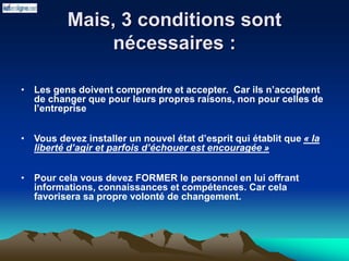 Mais, 3 conditions sont
nécessaires :
• Les gens doivent comprendre et accepter. Car ils n’acceptent
de changer que pour leurs propres raisons, non pour celles de
l’entreprise
• Vous devez installer un nouvel état d’esprit qui établit que « la
liberté d’agir et parfois d’échouer est encouragée »
• Pour cela vous devez FORMER le personnel en lui offrant
informations, connaissances et compétences. Car cela
favorisera sa propre volonté de changement.
 