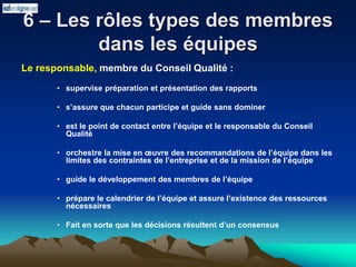 6 – Les rôles types des membres
dans les équipes
Le responsable, membre du Conseil Qualité :
• supervise préparation et présentation des rapports
• s’assure que chacun participe et guide sans dominer
• est le point de contact entre l’équipe et le responsable du Conseil
Qualité
• orchestre la mise en œuvre des recommandations de l’équipe dans les
limites des contraintes de l’entreprise et de la mission de l’équipe
• guide le développement des membres de l’équipe
• prépare le calendrier de l’équipe et assure l’existence des ressources
nécessaires
• Fait en sorte que les décisions résultent d’un consensus
 