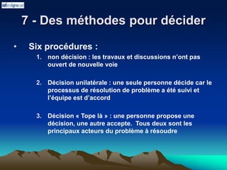 7 - Des méthodes pour décider
• Six procédures :
1. non décision : les travaux et discussions n’ont pas
ouvert de nouvelle voie
2. Décision unilatérale : une seule personne décide car le
processus de résolution de problème a été suivi et
l’équipe est d’accord
3. Décision « Tope là » : une personne propose une
décision, une autre accepte. Tous deux sont les
principaux acteurs du problème à résoudre
 