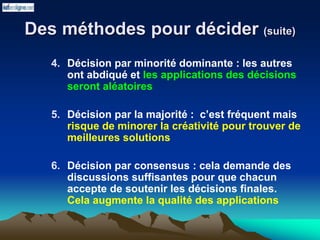 Des méthodes pour décider (suite)
4. Décision par minorité dominante : les autres
ont abdiqué et les applications des décisions
seront aléatoires
5. Décision par la majorité : c’est fréquent mais
risque de minorer la créativité pour trouver de
meilleures solutions
6. Décision par consensus : cela demande des
discussions suffisantes pour que chacun
accepte de soutenir les décisions finales.
Cela augmente la qualité des applications
 