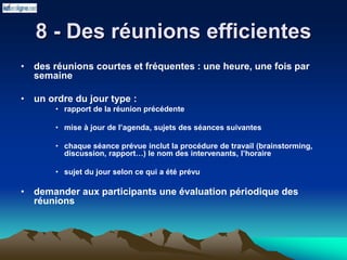 8 - Des réunions efficientes
• des réunions courtes et fréquentes : une heure, une fois par
semaine
• un ordre du jour type :
• rapport de la réunion précédente
• mise à jour de l’agenda, sujets des séances suivantes
• chaque séance prévue inclut la procédure de travail (brainstorming,
discussion, rapport…) le nom des intervenants, l’horaire
• sujet du jour selon ce qui a été prévu
• demander aux participants une évaluation périodique des
réunions
 