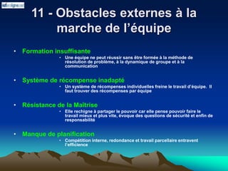 • Formation insuffisante
• Une équipe ne peut réussir sans être formée à la méthode de
résolution de problème, à la dynamique de groupe et à la
communication
• Système de récompense inadapté
• Un système de récompenses individuelles freine le travail d’équipe. Il
faut trouver des récompenses par équipe
• Résistance de la Maîtrise
• Elle rechigne à partager le pouvoir car elle pense pouvoir faire le
travail mieux et plus vite, évoque des questions de sécurité et enfin de
responsabilité
• Manque de planification
• Compétition interne, redondance et travail parcellaire entravent
l’efficience
11 - Obstacles externes à la
marche de l’équipe
 