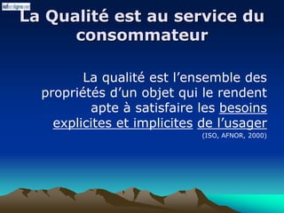 La Qualité est au service du
consommateur
La qualité est l’ensemble des
propriétés d’un objet qui le rendent
apte à satisfaire les besoins
explicites et implicites de l’usager
(ISO, AFNOR, 2000)
 