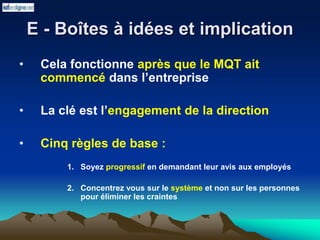 E - Boîtes à idées et implication
• Cela fonctionne après que le MQT ait
commencé dans l’entreprise
• La clé est l’engagement de la direction
• Cinq règles de base :
1. Soyez progressif en demandant leur avis aux employés
2. Concentrez vous sur le système et non sur les personnes
pour éliminer les craintes
 