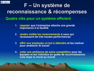 F – Un système de
reconnaissance & récompenses
Quatre clés pour un système efficient
1. rappeler que l’entreprise attache une grande
importance à la Qualité
2. rendre visible les remerciements à ceux qui
réussissent de très hautes performances
3. offrir aux employés un but à atteindre et les motiver
pour améliorer le travail
4. créer une ambiance de saine compétition pour les
équipes et les individus en quête de reconnaissance.
Cela dope le moral au travail
 