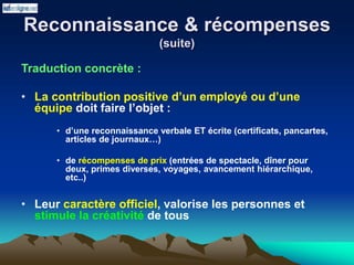 Reconnaissance & récompenses
(suite)
Traduction concrète :
• La contribution positive d’un employé ou d’une
équipe doit faire l’objet :
• d’une reconnaissance verbale ET écrite (certificats, pancartes,
articles de journaux…)
• de récompenses de prix (entrées de spectacle, dîner pour
deux, primes diverses, voyages, avancement hiérarchique,
etc..)
• Leur caractère officiel, valorise les personnes et
stimule la créativité de tous
 