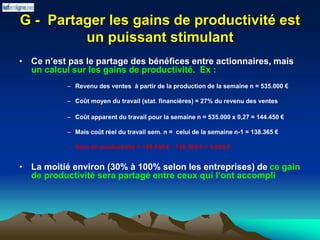 G - Partager les gains de productivité est
un puissant stimulant
• Ce n’est pas le partage des bénéfices entre actionnaires, mais
un calcul sur les gains de productivité. Ex :
– Revenu des ventes à partir de la production de la semaine n = 535.000 €
– Coût moyen du travail (stat. financières) = 27% du revenu des ventes
– Coût apparent du travail pour la semaine n = 535.000 x 0,27 = 144.450 €
– Mais coût réel du travail sem. n = celui de la semaine n-1 = 138.365 €
– Gain de productivité = 144.450 € - 138.365 € = 6.085 €
• La moitié environ (30% à 100% selon les entreprises) de ce gain
de productivité sera partagé entre ceux qui l’ont accompli
 