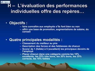 H – L’évaluation des performances
individuelles offre des repères…
• Objectifs :
– faire connaître aux employés s’ils font bien ou non
– offrir une base de promotion, augmentations de salaire, du
conseil
• Quatre principales modalités :
– Classement du meilleur au pire
– Description des forces et des faiblesses de chacun
– Scorer de 1 (faible) à 5 (excellent) les principaux devoirs de
l’employé
– Placer chacun dans une catégorie comme les 10%
excellents, les 25% très bons, les 30% bons, les 25%
corrects, les 10% faibles
 