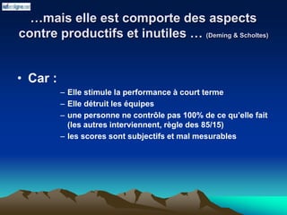 …mais elle est comporte des aspects
contre productifs et inutiles … (Deming & Scholtes)
• Car :
– Elle stimule la performance à court terme
– Elle détruit les équipes
– une personne ne contrôle pas 100% de ce qu’elle fait
(les autres interviennent, règle des 85/15)
– les scores sont subjectifs et mal mesurables
 