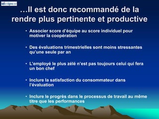 …Il est donc recommandé de la
rendre plus pertinente et productive
• Associer score d’équipe au score individuel pour
motiver la coopération
• Des évaluations trimestrielles sont moins stressantes
qu’une seule par an
• L’employé le plus zélé n’est pas toujours celui qui fera
un bon chef
• Inclure la satisfaction du consommateur dans
l’évaluation
• Inclure le progrès dans le processus de travail au même
titre que les performances
 