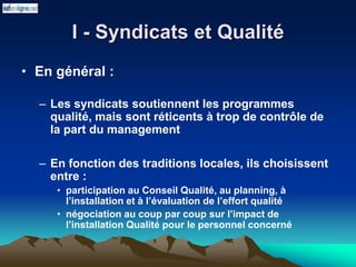 I - Syndicats et Qualité
• En général :
– Les syndicats soutiennent les programmes
qualité, mais sont réticents à trop de contrôle de
la part du management
– En fonction des traditions locales, ils choisissent
entre :
• participation au Conseil Qualité, au planning, à
l’installation et à l’évaluation de l’effort qualité
• négociation au coup par coup sur l’impact de
l’installation Qualité pour le personnel concerné
 
