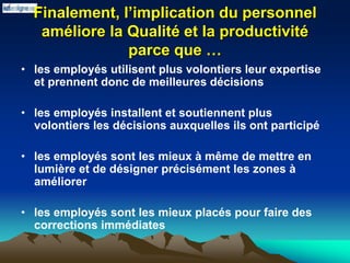 Finalement, l’implication du personnel
améliore la Qualité et la productivité
parce que …
• les employés utilisent plus volontiers leur expertise
et prennent donc de meilleures décisions
• les employés installent et soutiennent plus
volontiers les décisions auxquelles ils ont participé
• les employés sont les mieux à même de mettre en
lumière et de désigner précisément les zones à
améliorer
• les employés sont les mieux placés pour faire des
corrections immédiates
 