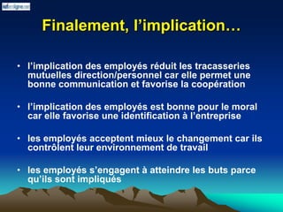 Finalement, l’implication…
• l’implication des employés réduit les tracasseries
mutuelles direction/personnel car elle permet une
bonne communication et favorise la coopération
• l’implication des employés est bonne pour le moral
car elle favorise une identification à l’entreprise
• les employés acceptent mieux le changement car ils
contrôlent leur environnement de travail
• les employés s’engagent à atteindre les buts parce
qu’ils sont impliqués
 