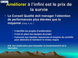 Améliorer à l’infini est le prix de
la survie
• Le Conseil Qualité doit manager l’obtention
de performances plus élevées que la
moyenne (Chap. II, A) :
• il identifie les projets d’amélioration
• il met en place les équipes de projet
• il procure aux équipes ressources et moyens de contrôle
pour atteindre et maintenir le niveau requis
• N.B. Une amélioration peut nécessiter un bouleversement de la
fabrication
 