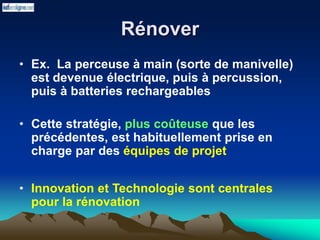 Rénover
• Ex. La perceuse à main (sorte de manivelle)
est devenue électrique, puis à percussion,
puis à batteries rechargeables
• Cette stratégie, plus coûteuse que les
précédentes, est habituellement prise en
charge par des équipes de projet
• Innovation et Technologie sont centrales
pour la rénovation
 