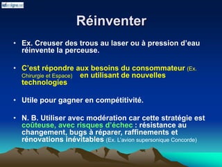 Réinventer
• Ex. Creuser des trous au laser ou à pression d’eau
réinvente la perceuse.
• C’est répondre aux besoins du consommateur (Ex.
Chirurgie et Espace) en utilisant de nouvelles
technologies
• Utile pour gagner en compétitivité.
• N. B. Utiliser avec modération car cette stratégie est
coûteuse, avec risques d’échec : résistance au
changement, bugs à réparer, raffinements et
rénovations inévitables (Ex. L’avion supersonique Concorde)
 