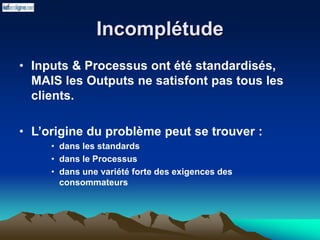 Incomplétude
• Inputs & Processus ont été standardisés,
MAIS les Outputs ne satisfont pas tous les
clients.
• L’origine du problème peut se trouver :
• dans les standards
• dans le Processus
• dans une variété forte des exigences des
consommateurs
 
