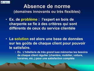 Absence de norme
(domaines innovants ou très flexibles)
• Ex. de problème : l’expert en bois de
charpente se fie à des critères qui sont
différents de ceux du service clientèle
• La solution est alors une base de données
sur les goûts de chaque client pour pouvoir
le satisfaire.
• Ex. L’hôtellerie de très grand luxe mémorise les besoins
de chaque client régulier (chambre, mobilier, voiture,
horaires, etc..) pour une satisfaction complète
 