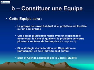 b – Constituer une Equipe
• Cette Equipe sera :
• Le groupe de travail habituel si le problème est localisé
sur un seul groupe
• Une équipe plurifonctionnelle avec un responsable
nommé par le Conseil qualité si le problème concerne
plusieurs secteurs de l’entreprise (Cf. chap. III – D)
• Si la stratégie d’amélioration est Réparation ou
Raffinement, un seul individu peut suffire
• Buts et Agenda sont fixés par le Conseil Qualité
 