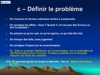 c – Définir le problème
• On l’énonce en termes ordinaires faciles à comprendre
• On souligne les effets « Quoi ? Quand ?» et non pas des Erreurs ou
des Coupables !
• On précise ce qu’on sait, ce qu’on ignore, ce qui doit être fait
• On évoque des faits, sans jugement
• On souligne l’impact sur le consommateur
• Ex. Dans le sondage Satisfaction du Consommateur, sur un échantillon de
150 Réclamations pour Factures, 18 étaient justifiées et ont nécessité
chacune une heure de correction.
N.B. On pourrait ajouter le niveau à atteindre. Par ex. Réduire les erreurs
de 75%
 