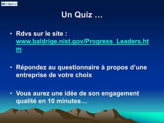 Un Quiz …
• Rdvs sur le site :
www.baldrige.nist.gov/Progress_Leaders.ht
m
• Répondez au questionnaire à propos d’une
entreprise de votre choix
• Vous aurez une idée de son engagement
qualité en 10 minutes…
 
