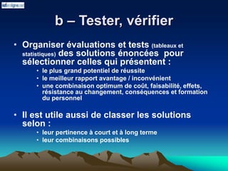 b – Tester, vérifier
• Organiser évaluations et tests (tableaux et
statistiques) des solutions énoncées pour
sélectionner celles qui présentent :
• le plus grand potentiel de réussite
• le meilleur rapport avantage / inconvénient
• une combinaison optimum de coût, faisabilité, effets,
résistance au changement, conséquences et formation
du personnel
• Il est utile aussi de classer les solutions
selon :
• leur pertinence à court et à long terme
• leur combinaisons possibles
 