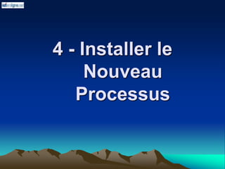 4 - Installer le
Nouveau
Processus
 