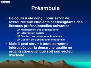 Préambule
• Ce cours a été conçu pour servir de
ressource aux étudiants et enseignants des
licences professionnelles suivantes :
• LP Management des organisations
• LP Intervention sociale
• LP Gestion des ressources humaines
• LP Gestion de la production industrielle
• Mais il peut servir à toute personne
intéressée par la démarche qualité en
organisation quel que soit son secteur
d’activité.
 