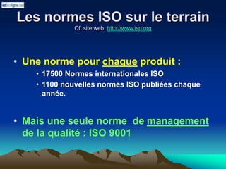 Les normes ISO sur le terrain
Cf. site web http://www.iso.org
• Une norme pour chaque produit :
• 17500 Normes internationales ISO
• 1100 nouvelles normes ISO publiées chaque
année.
• Mais une seule norme de management
de la qualité : ISO 9001
 