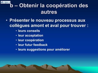 b – Obtenir la coopération des
autres
• Présenter le nouveau processus aux
collègues amont et aval pour trouver :
• leurs conseils
• leur acceptation
• leur coopération
• leur futur feedback
• leurs suggestions pour améliorer
 