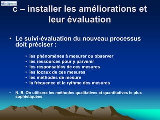 c – installer les améliorations et
leur évaluation
• Le suivi-évaluation du nouveau processus
doit préciser :
• les phénomènes à mesurer ou observer
• les ressources pour y parvenir
• les responsables de ces mesures
• les locaux de ces mesures
• les méthodes de mesure
• la fréquence et le rythme des mesures
• N. B. On utilisera les méthodes qualitatives et quantitatives le plus
sophistiquées
 