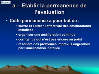 a – Etablir la permanence de
l’évaluation
• Cette permanence a pour but de :
• suivre et étudier l’effectivité des améliorations
installées
• organiser une amélioration continue
• corriger ce qui n’est pas encore au point
• résoudre des problèmes imprévus engendrés
par l’amélioration installée
 