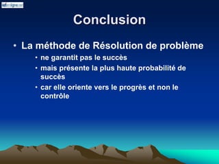 Conclusion
• La méthode de Résolution de problème
• ne garantit pas le succès
• mais présente la plus haute probabilité de
succès
• car elle oriente vers le progrès et non le
contrôle
 