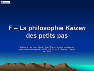 F – La philosophie Kaizen
des petits pas
Kaizen = mot japonais signifiant Encourager et installer en
permanence des petites améliorations en impliquant chaque
employé
 