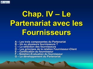 Chap. IV – Le
Partenariat avec les
Fournisseurs
A – Les trois composantes du Partenariat
B – Un ou plusieurs fournisseurs ?
C – La sélection des fournisseurs
D – Les principes de la relation Fournisseur-Client
E – Certification du fournisseur
F – Notation-Evaluation du fournisseur
G – Le développement du Partenariat
 